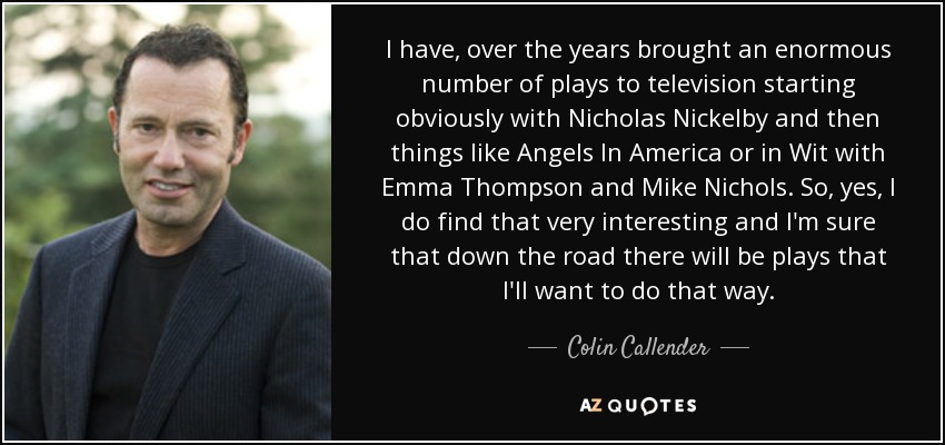 I have, over the years brought an enormous number of plays to television starting obviously with Nicholas Nickelby and then things like Angels In America or in Wit with Emma Thompson and Mike Nichols. So, yes, I do find that very interesting and I'm sure that down the road there will be plays that I'll want to do that way. - Colin Callender