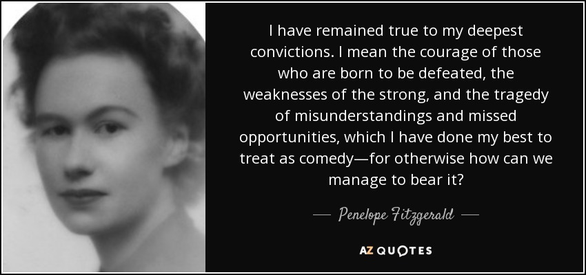 I have remained true to my deepest convictions. I mean the courage of those who are born to be defeated, the weaknesses of the strong, and the tragedy of misunderstandings and missed opportunities, which I have done my best to treat as comedy—for otherwise how can we manage to bear it? - Penelope Fitzgerald