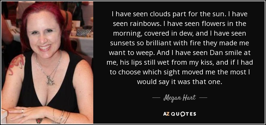 I have seen clouds part for the sun. I have seen rainbows. I have seen flowers in the morning, covered in dew, and I have seen sunsets so brilliant with fire they made me want to weep. And I have seen Dan smile at me, his lips still wet from my kiss, and if I had to choose which sight moved me the most I would say it was that one. - Megan Hart