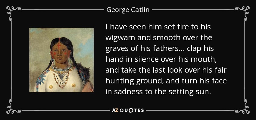 I have seen him set fire to his wigwam and smooth over the graves of his fathers... clap his hand in silence over his mouth, and take the last look over his fair hunting ground, and turn his face in sadness to the setting sun. - George Catlin