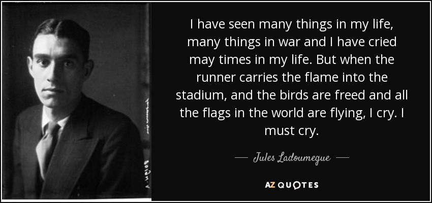 He visto muchas cosas en mi vida, muchas cosas en la guerra y he llorado muchas veces en mi vida. Pero cuando el corredor lleva la llama al estadio, y los pájaros son liberados y todas las banderas del mundo ondean, lloro. Debo llorar. - Jules Ladoumegue