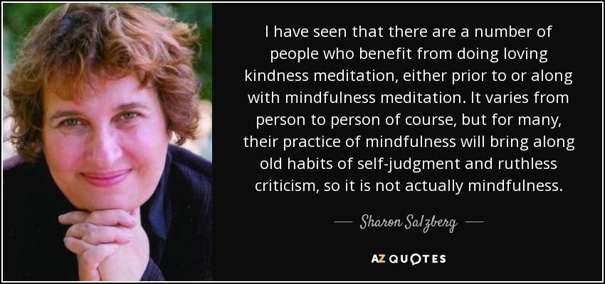 I have seen that there are a number of people who benefit from doing loving kindness meditation, either prior to or along with mindfulness meditation. It varies from person to person of course, but for many, their practice of mindfulness will bring along old habits of self-judgment and ruthless criticism, so it is not actually mindfulness. - Sharon Salzberg