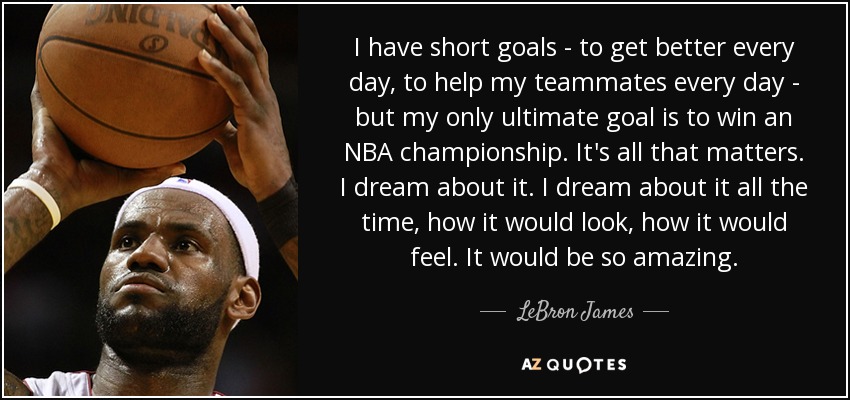 I have short goals - to get better every day, to help my teammates every day - but my only ultimate goal is to win an NBA championship. It's all that matters. I dream about it. I dream about it all the time, how it would look, how it would feel. It would be so amazing. - LeBron James