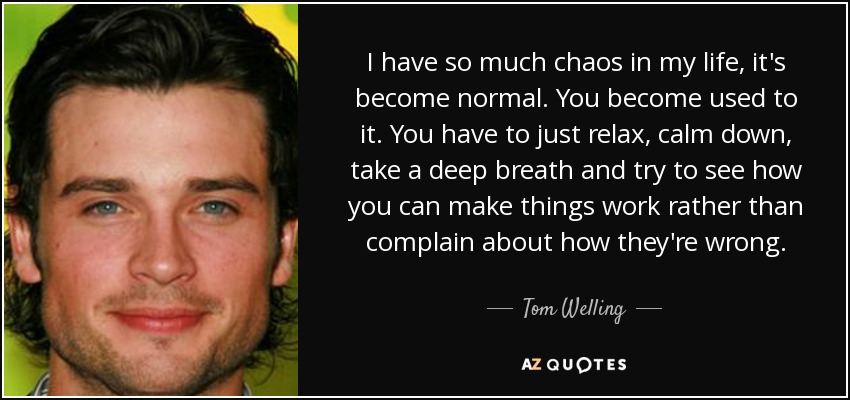 I have so much chaos in my life, it's become normal. You become used to it. You have to just relax, calm down, take a deep breath and try to see how you can make things work rather than complain about how they're wrong. - Tom Welling