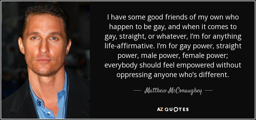 I have some good friends of my own who happen to be gay, and when it comes to gay, straight, or whatever, I’m for anything life-affirmative. I’m for gay power, straight power, male power, female power; everybody should feel empowered without oppressing anyone who’s different. - Matthew McConaughey
