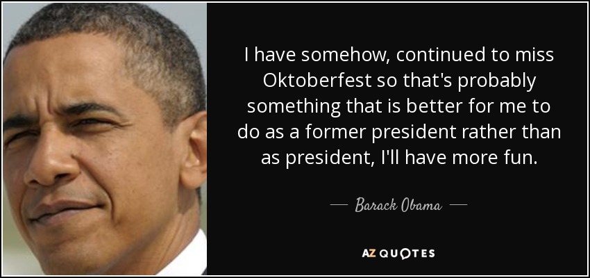 I have somehow, continued to miss Oktoberfest so that's probably something that is better for me to do as a former president rather than as president, I'll have more fun. - Barack Obama