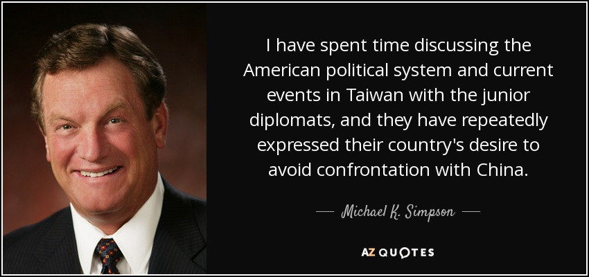 I have spent time discussing the American political system and current events in Taiwan with the junior diplomats, and they have repeatedly expressed their country's desire to avoid confrontation with China. - Michael K. Simpson