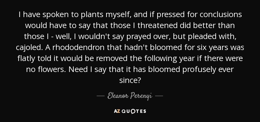 I have spoken to plants myself, and if pressed for conclusions would have to say that those I threatened did better than those I - well, I wouldn't say prayed over, but pleaded with, cajoled. A rhododendron that hadn't bloomed for six years was flatly told it would be removed the following year if there were no flowers. Need I say that it has bloomed profusely ever since? - Eleanor Perenyi