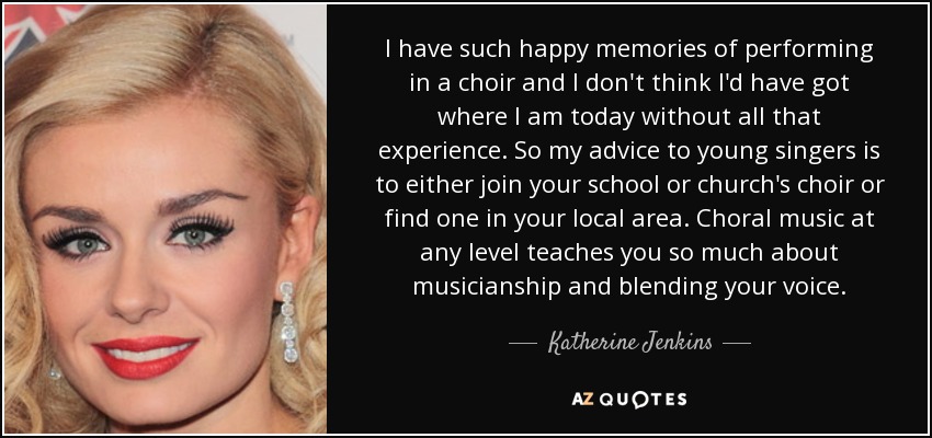 I have such happy memories of performing in a choir and I don't think I'd have got where I am today without all that experience. So my advice to young singers is to either join your school or church's choir or find one in your local area. Choral music at any level teaches you so much about musicianship and blending your voice. - Katherine Jenkins