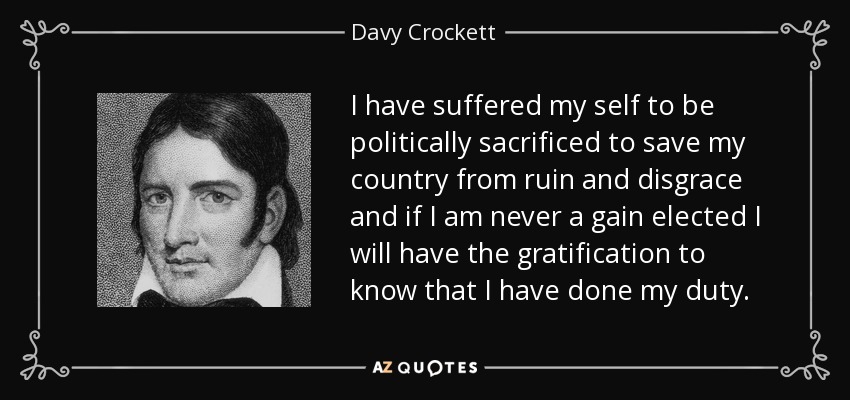 I have suffered my self to be politically sacrificed to save my country from ruin and disgrace and if I am never a gain elected I will have the gratification to know that I have done my duty. - Davy Crockett
