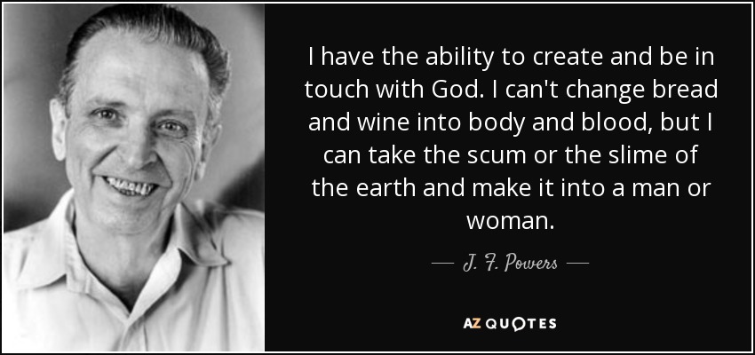 I have the ability to create and be in touch with God. I can't change bread and wine into body and blood, but I can take the scum or the slime of the earth and make it into a man or woman. - J. F. Powers