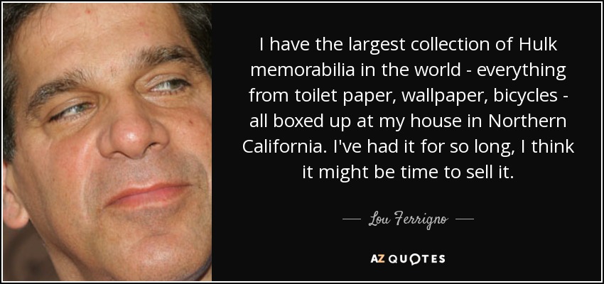 I have the largest collection of Hulk memorabilia in the world - everything from toilet paper, wallpaper, bicycles - all boxed up at my house in Northern California. I've had it for so long, I think it might be time to sell it. - Lou Ferrigno