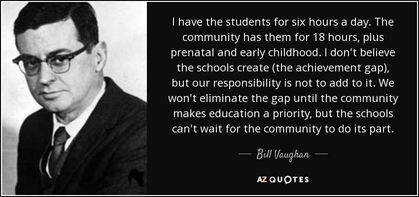 I have the students for six hours a day. The community has them for 18 hours, plus prenatal and early childhood. I don't believe the schools create (the achievement gap), but our responsibility is not to add to it. We won't eliminate the gap until the community makes education a priority, but the schools can't wait for the community to do its part. - Bill Vaughan