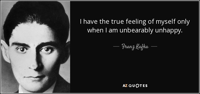 I have the true feeling of myself only when I am unbearably unhappy. - Franz Kafka