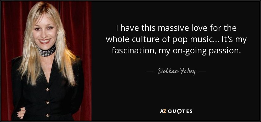 I have this massive love for the whole culture of pop music... It's my fascination, my on-going passion. - Siobhan Fahey