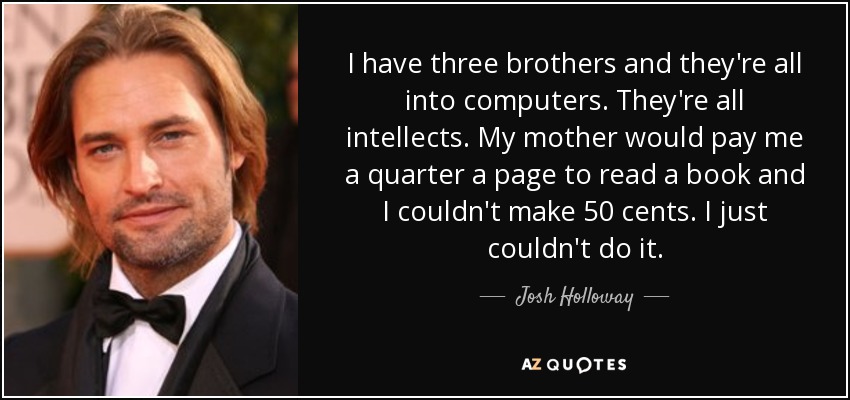 I have three brothers and they're all into computers. They're all intellects. My mother would pay me a quarter a page to read a book and I couldn't make 50 cents. I just couldn't do it. - Josh Holloway