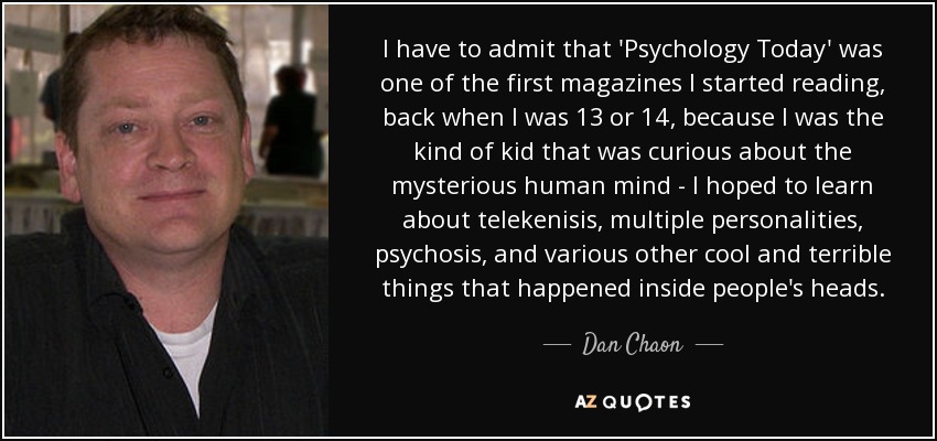 I have to admit that 'Psychology Today' was one of the first magazines I started reading, back when I was 13 or 14, because I was the kind of kid that was curious about the mysterious human mind - I hoped to learn about telekenisis, multiple personalities, psychosis, and various other cool and terrible things that happened inside people's heads. - Dan Chaon