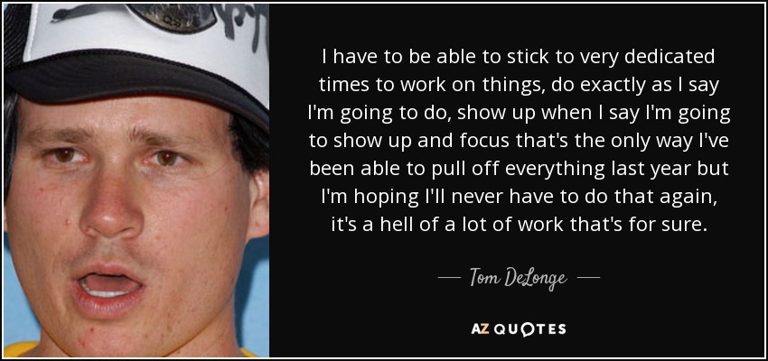 I have to be able to stick to very dedicated times to work on things, do exactly as I say I'm going to do, show up when I say I'm going to show up and focus that's the only way I've been able to pull off everything last year but I'm hoping I'll never have to do that again, it's a hell of a lot of work that's for sure. - Tom DeLonge