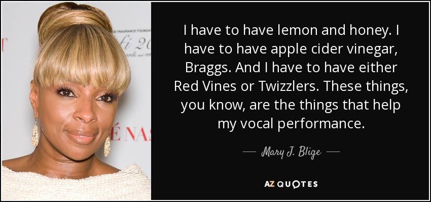 Tengo que tomar limón y miel. Tengo que tener vinagre de sidra de manzana, Braggs. Y tengo que tener ya sea Red Vines o Twizzlers. Estas cosas son las que me ayudan a cantar. - Mary J. Blige