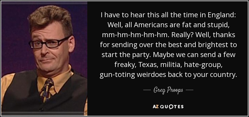 I have to hear this all the time in England: Well, all Americans are fat and stupid, mm-hm-hm-hm-hm. Really? Well, thanks for sending over the best and brightest to start the party. Maybe we can send a few freaky, Texas, militia, hate-group, gun-toting weirdoes back to your country. - Greg Proops