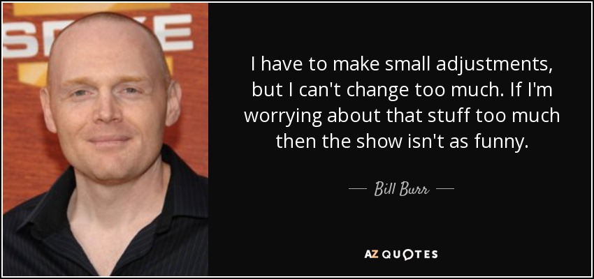 I have to make small adjustments, but I can't change too much. If I'm worrying about that stuff too much then the show isn't as funny. - Bill Burr