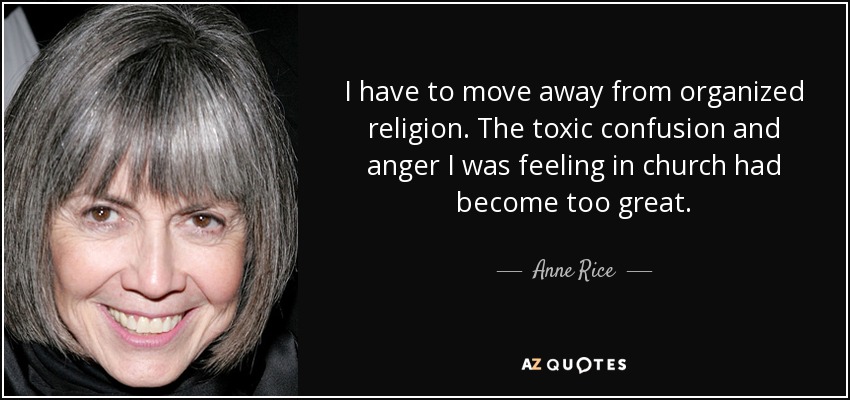 I have to move away from organized religion. The toxic confusion and anger I was feeling in church had become too great. - Anne Rice