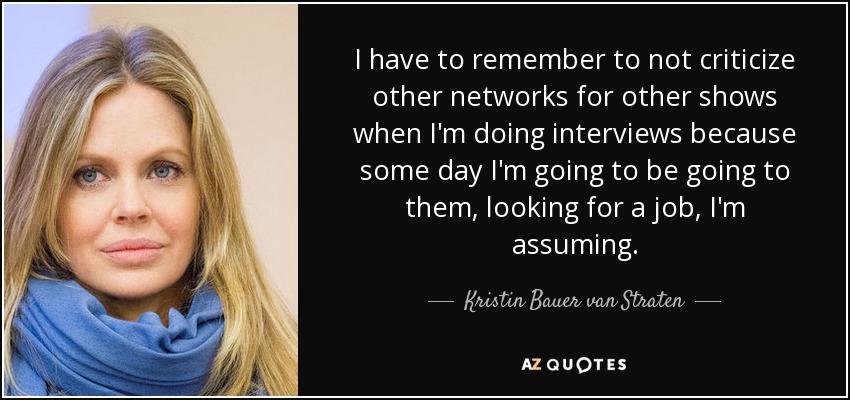 I have to remember to not criticize other networks for other shows when I'm doing interviews because some day I'm going to be going to them, looking for a job, I'm assuming. - Kristin Bauer van Straten