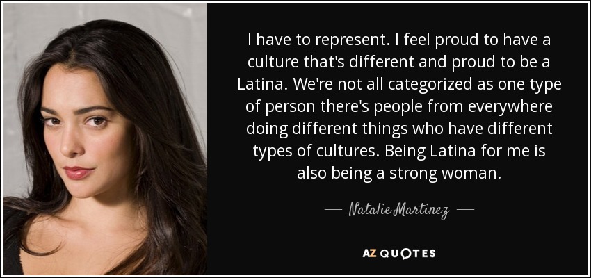 I have to represent. I feel proud to have a culture that's different and proud to be a Latina. We're not all categorized as one type of person there's people from everywhere doing different things who have different types of cultures. Being Latina for me is also being a strong woman. - Natalie Martinez