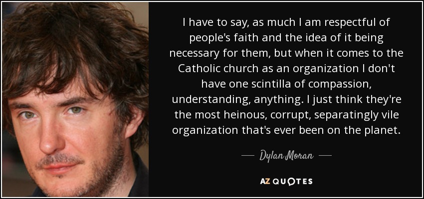 I have to say, as much I am respectful of people's faith and the idea of it being necessary for them, but when it comes to the Catholic church as an organization I don't have one scintilla of compassion, understanding, anything. I just think they're the most heinous, corrupt, separatingly vile organization that's ever been on the planet. - Dylan Moran