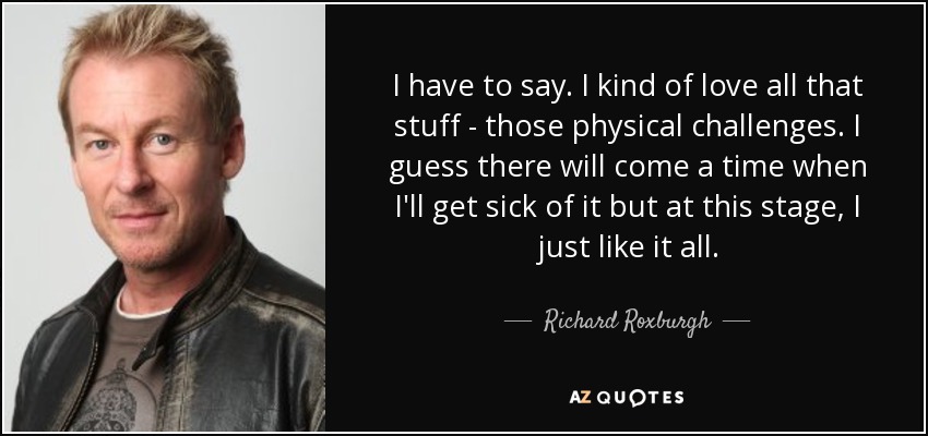 I have to say. I kind of love all that stuff - those physical challenges. I guess there will come a time when I'll get sick of it but at this stage, I just like it all. - Richard Roxburgh