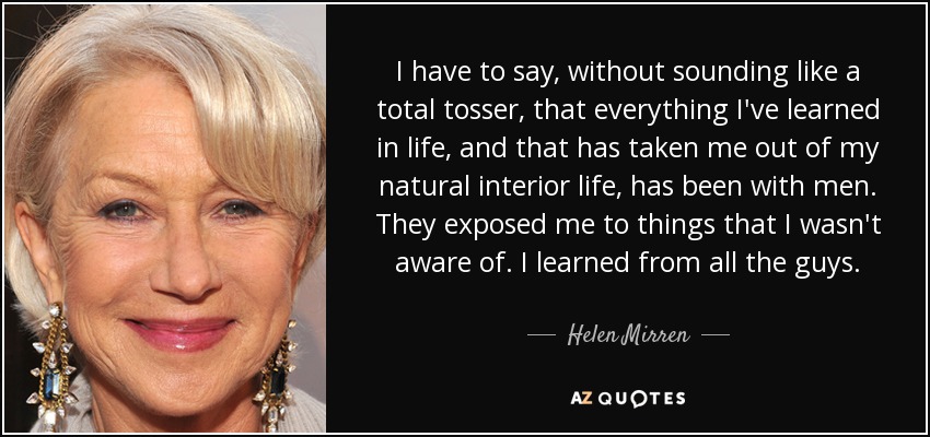 I have to say, without sounding like a total tosser, that everything I've learned in life, and that has taken me out of my natural interior life, has been with men. They exposed me to things that I wasn't aware of. I learned from all the guys. - Helen Mirren