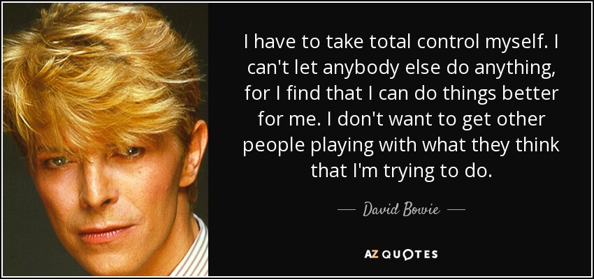 I have to take total control myself. I can't let anybody else do anything, for I find that I can do things better for me. I don't want to get other people playing with what they think that I'm trying to do. - David Bowie