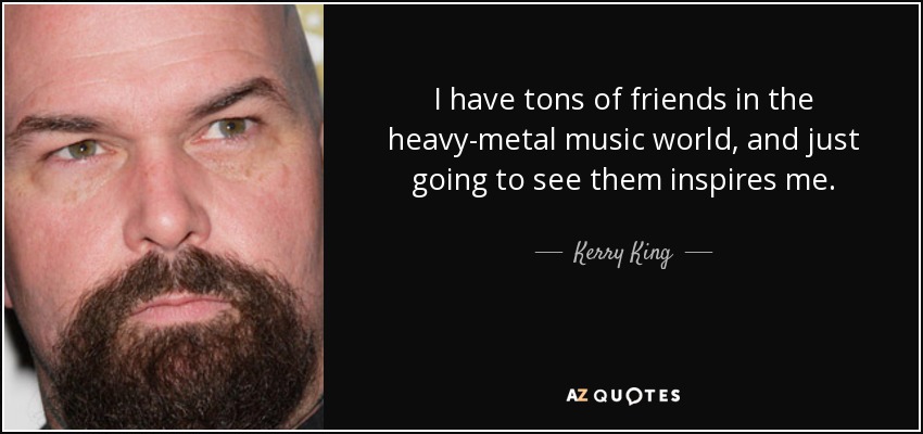 I have tons of friends in the heavy-metal music world, and just going to see them inspires me. - Kerry King