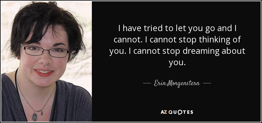 I have tried to let you go and I cannot. I cannot stop thinking of you. I cannot stop dreaming about you. - Erin Morgenstern