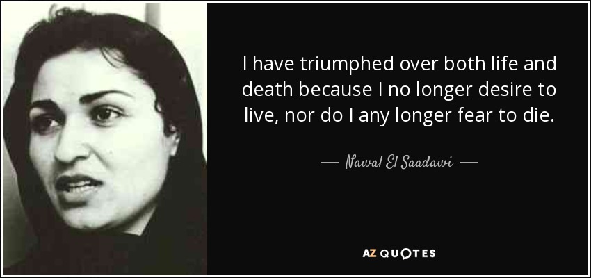 I have triumphed over both life and death because I no longer desire to live, nor do I any longer fear to die. - Nawal El Saadawi