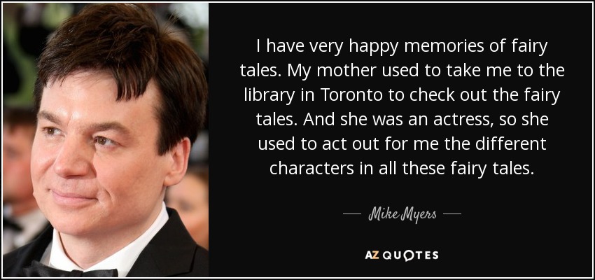 I have very happy memories of fairy tales. My mother used to take me to the library in Toronto to check out the fairy tales. And she was an actress, so she used to act out for me the different characters in all these fairy tales. - Mike Myers