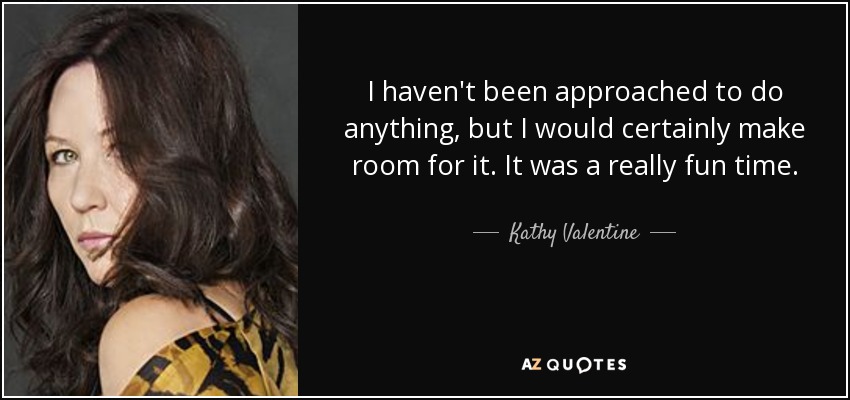 I haven't been approached to do anything, but I would certainly make room for it. It was a really fun time. - Kathy Valentine