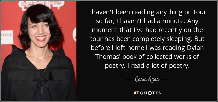 I haven't been reading anything on tour so far, I haven't had a minute. Any moment that I've had recently on the tour has been completely sleeping. But before I left home I was reading Dylan Thomas' book of collected works of poetry. I read a lot of poetry. - Carla Azar