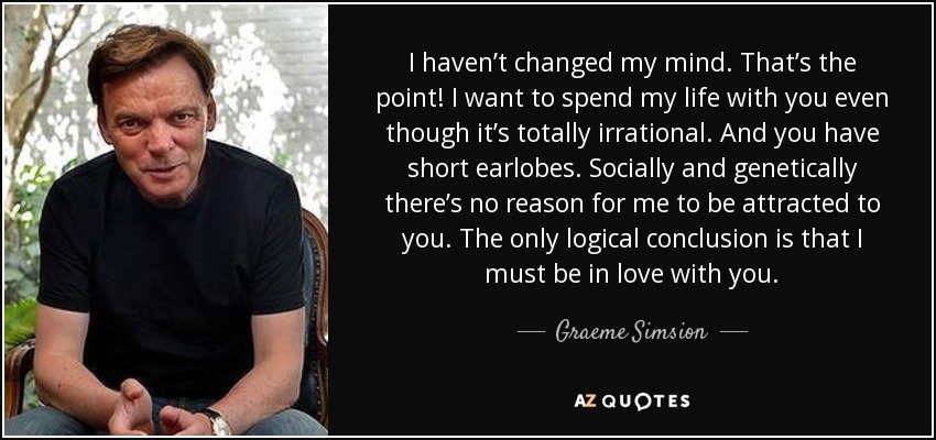 I haven’t changed my mind. That’s the point! I want to spend my life with you even though it’s totally irrational. And you have short earlobes. Socially and genetically there’s no reason for me to be attracted to you. The only logical conclusion is that I must be in love with you. - Graeme Simsion