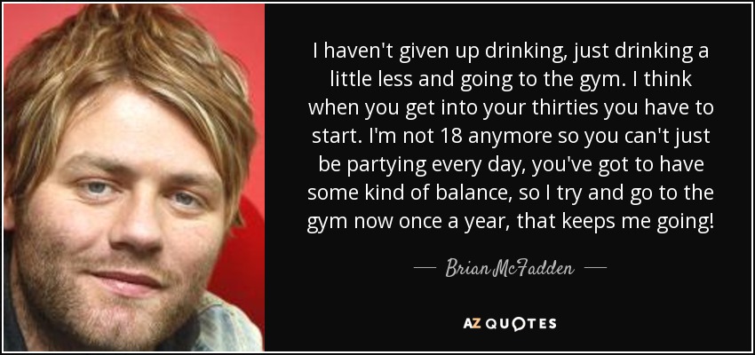 I haven't given up drinking, just drinking a little less and going to the gym. I think when you get into your thirties you have to start. I'm not 18 anymore so you can't just be partying every day, you've got to have some kind of balance, so I try and go to the gym now once a year, that keeps me going! - Brian McFadden