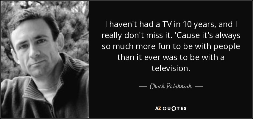 I haven't had a TV in 10 years, and I really don't miss it. 'Cause it's always so much more fun to be with people than it ever was to be with a television. - Chuck Palahniuk
