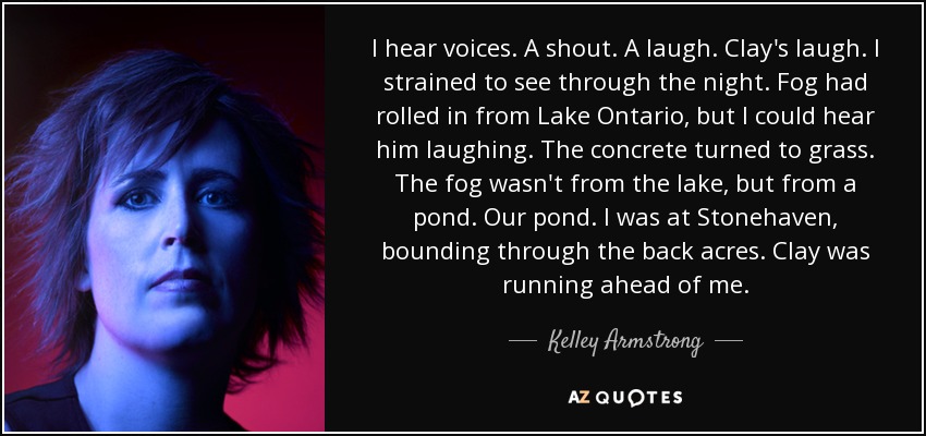 I hear voices. A shout. A laugh. Clay's laugh. I strained to see through the night. Fog had rolled in from Lake Ontario, but I could hear him laughing. The concrete turned to grass. The fog wasn't from the lake, but from a pond. Our pond. I was at Stonehaven, bounding through the back acres. Clay was running ahead of me. - Kelley Armstrong