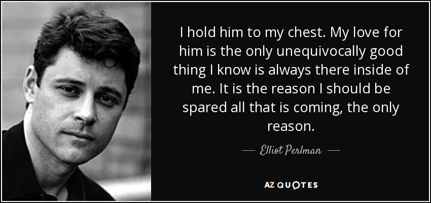 I hold him to my chest. My love for him is the only unequivocally good thing I know is always there inside of me. It is the reason I should be spared all that is coming, the only reason. - Elliot Perlman