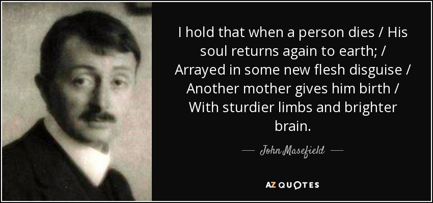 I hold that when a person dies / His soul returns again to earth; / Arrayed in some new flesh disguise / Another mother gives him birth / With sturdier limbs and brighter brain. - John Masefield