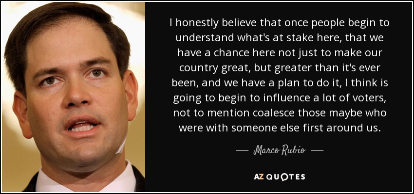 I honestly believe that once people begin to understand what's at stake here, that we have a chance here not just to make our country great, but greater than it's ever been, and we have a plan to do it, I think is going to begin to influence a lot of voters, not to mention coalesce those maybe who were with someone else first around us. - Marco Rubio