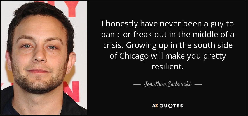 I honestly have never been a guy to panic or freak out in the middle of a crisis. Growing up in the south side of Chicago will make you pretty resilient. - Jonathan Sadowski