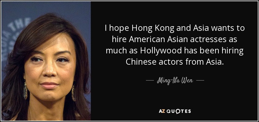 I hope Hong Kong and Asia wants to hire American Asian actresses as much as Hollywood has been hiring Chinese actors from Asia. - Ming-Na Wen