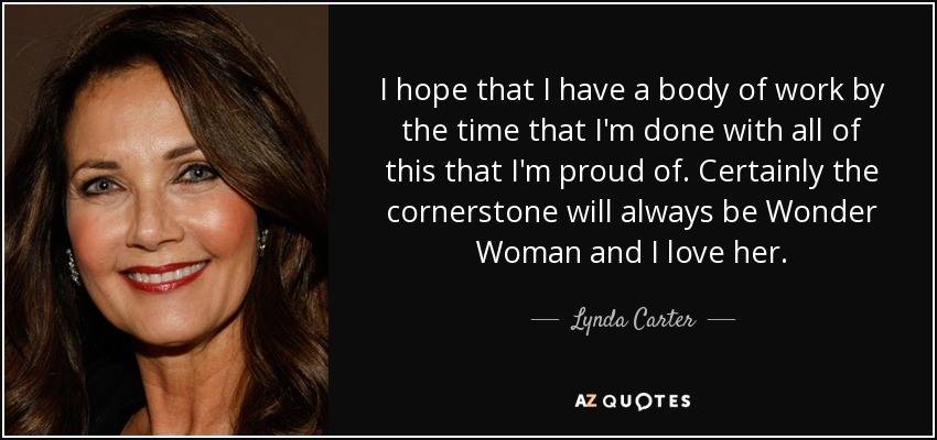 I hope that I have a body of work by the time that I'm done with all of this that I'm proud of. Certainly the cornerstone will always be Wonder Woman and I love her. - Lynda Carter