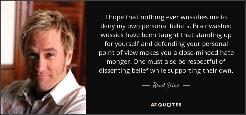 I hope that nothing ever wussifies me to deny my own personal beliefs. Brainwashed wussies have been taught that standing up for yourself and defending your personal point of view makes you a close-minded hate monger. One must also be respectful of dissenting belief while supporting their own. - Brad Stine