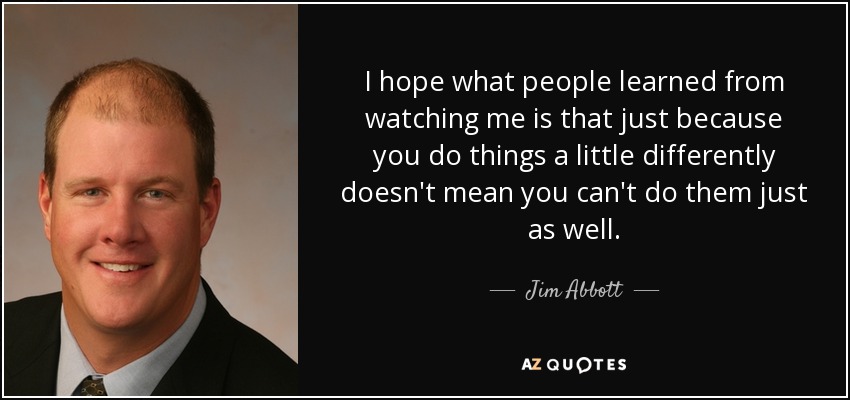 I hope what people learned from watching me is that just because you do things a little differently doesn't mean you can't do them just as well. - Jim Abbott